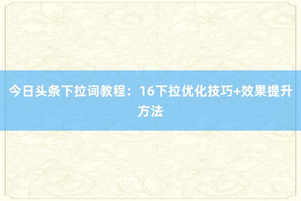 今日头条下拉词教程：16下拉优化技巧+效果提升方法
