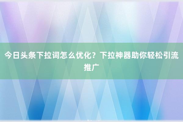 今日头条下拉词怎么优化？下拉神器助你轻松引流推广