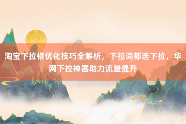 淘宝下拉框优化技巧全解析，下拉词都选下拉，华网下拉神器助力流量提升