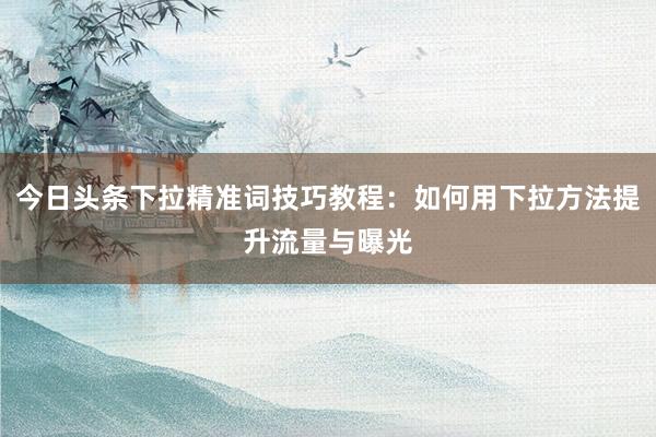 今日头条下拉精准词技巧教程：如何用下拉方法提升流量与曝光