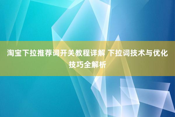 淘宝下拉推荐词开关教程详解 下拉词技术与优化技巧全解析