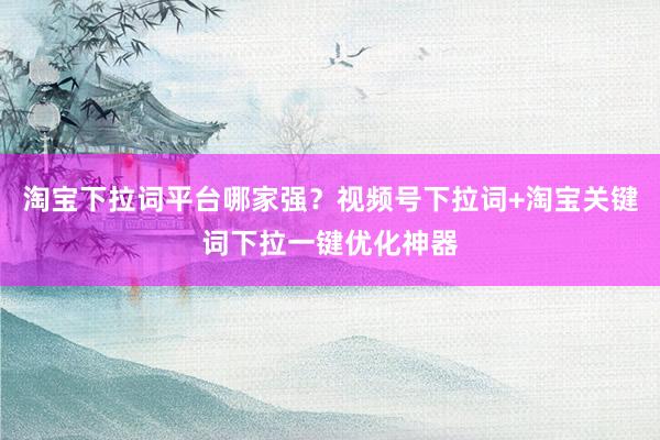 淘宝下拉词平台哪家强？视频号下拉词+淘宝关键词下拉一键优化神器