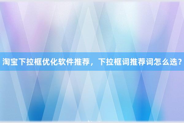 淘宝下拉框优化软件推荐，下拉框词推荐词怎么选？