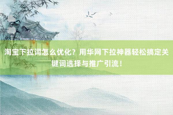 淘宝下拉词怎么优化？用华网下拉神器轻松搞定关键词选择与推广引流！