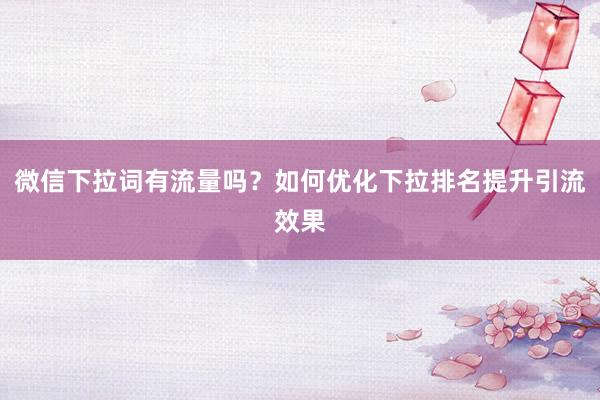 微信下拉词有流量吗？如何优化下拉排名提升引流效果