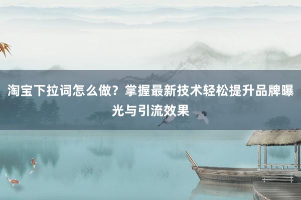 淘宝下拉词怎么做？掌握最新技术轻松提升品牌曝光与引流效果