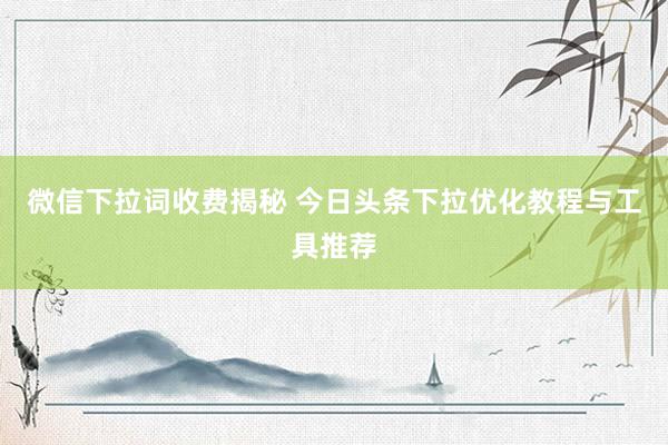 微信下拉词收费揭秘 今日头条下拉优化教程与工具推荐