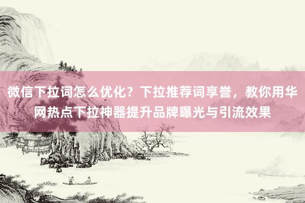 微信下拉词怎么优化？下拉推荐词享誉，教你用华网热点下拉神器提升品牌曝光与引流效果