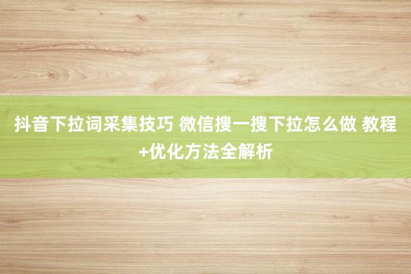 抖音下拉词采集技巧 微信搜一搜下拉怎么做 教程+优化方法全解析
