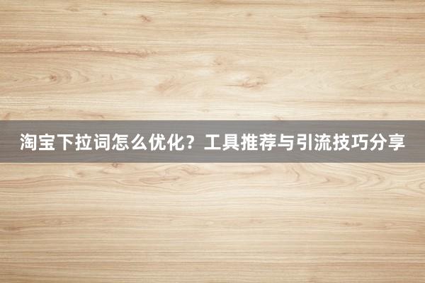 淘宝下拉词怎么优化？工具推荐与引流技巧分享