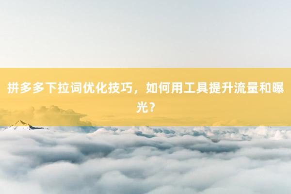 拼多多下拉词优化技巧，如何用工具提升流量和曝光？