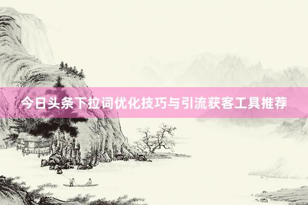 今日头条下拉词优化技巧与引流获客工具推荐