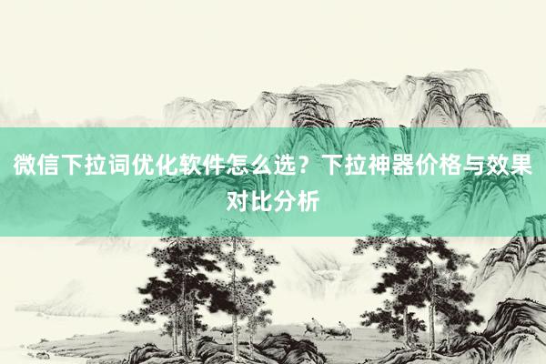 微信下拉词优化软件怎么选？下拉神器价格与效果对比分析