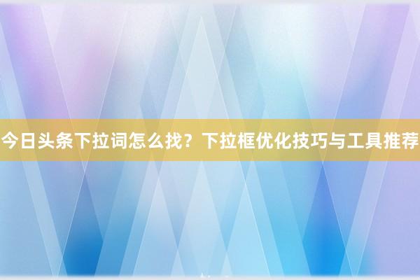 今日头条下拉词怎么找？下拉框优化技巧与工具推荐
