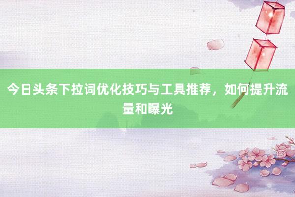 今日头条下拉词优化技巧与工具推荐，如何提升流量和曝光