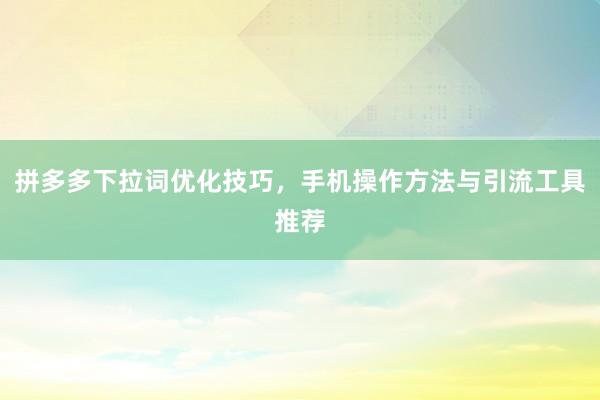 拼多多下拉词优化技巧，手机操作方法与引流工具推荐