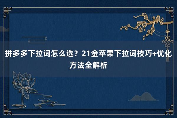 拼多多下拉词怎么选？21金苹果下拉词技巧+优化方法全解析