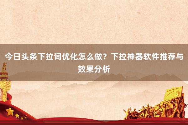 今日头条下拉词优化怎么做？下拉神器软件推荐与效果分析