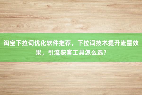 淘宝下拉词优化软件推荐，下拉词技术提升流量效果，引流获客工具怎么选？