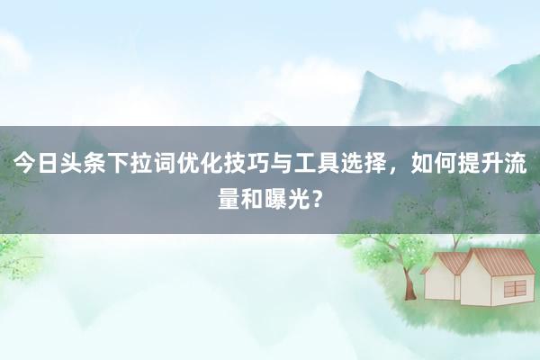今日头条下拉词优化技巧与工具选择，如何提升流量和曝光？