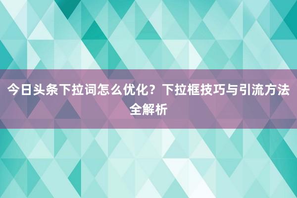 今日头条下拉词怎么优化？下拉框技巧与引流方法全解析
