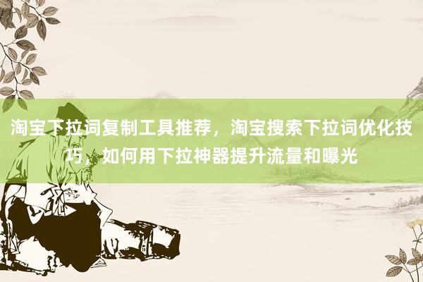 淘宝下拉词复制工具推荐，淘宝搜索下拉词优化技巧，如何用下拉神器提升流量和曝光