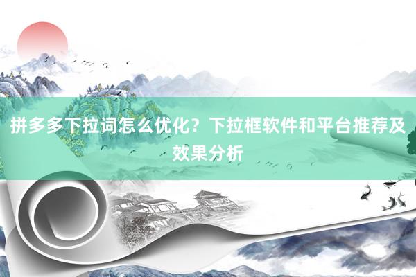 拼多多下拉词怎么优化？下拉框软件和平台推荐及效果分析