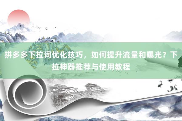 拼多多下拉词优化技巧，如何提升流量和曝光？下拉神器推荐与使用教程