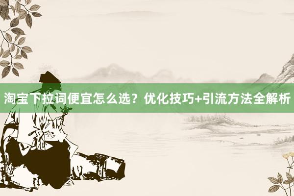 淘宝下拉词便宜怎么选？优化技巧+引流方法全解析