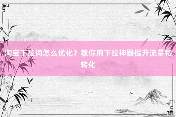 淘宝下拉词怎么优化？教你用下拉神器提升流量和转化