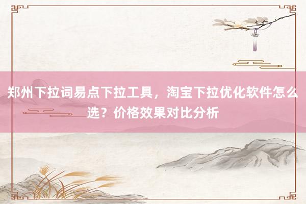 郑州下拉词易点下拉工具，淘宝下拉优化软件怎么选？价格效果对比分析