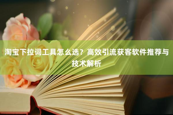 淘宝下拉词工具怎么选？高效引流获客软件推荐与技术解析