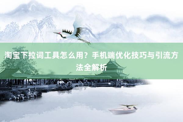 淘宝下拉词工具怎么用？手机端优化技巧与引流方法全解析