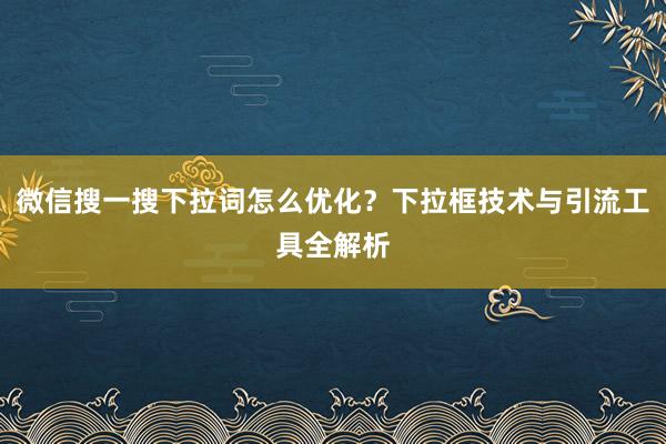 微信搜一搜下拉词怎么优化？下拉框技术与引流工具全解析