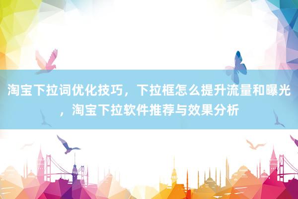 淘宝下拉词优化技巧，下拉框怎么提升流量和曝光，淘宝下拉软件推荐与效果分析