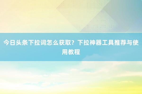 今日头条下拉词怎么获取？下拉神器工具推荐与使用教程
