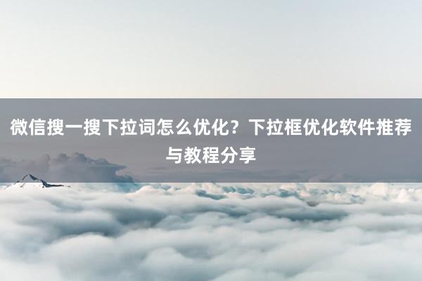 微信搜一搜下拉词怎么优化？下拉框优化软件推荐与教程分享
