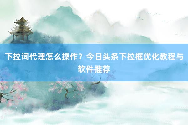 下拉词代理怎么操作？今日头条下拉框优化教程与软件推荐