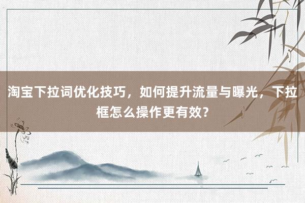 淘宝下拉词优化技巧，如何提升流量与曝光，下拉框怎么操作更有效？