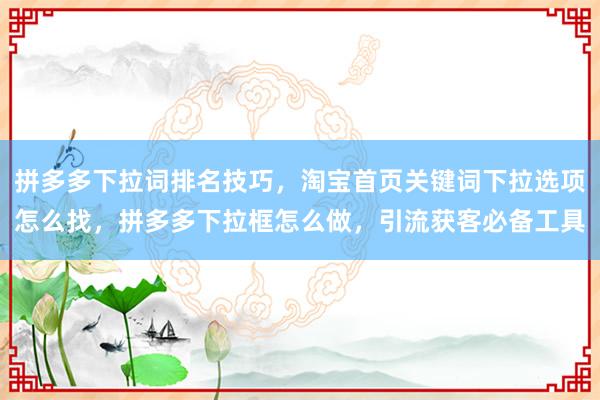 拼多多下拉词排名技巧，淘宝首页关键词下拉选项怎么找，拼多多下拉框怎么做，引流获客必备工具