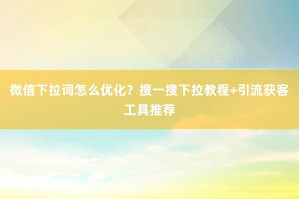 微信下拉词怎么优化？搜一搜下拉教程+引流获客工具推荐