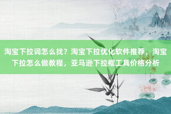 淘宝下拉词怎么找？淘宝下拉优化软件推荐，淘宝下拉怎么做教程，亚马逊下拉框工具价格分析