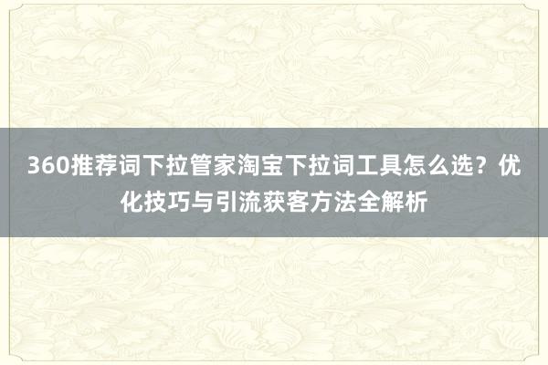360推荐词下拉管家淘宝下拉词工具怎么选？优化技巧与引流获客方法全解析