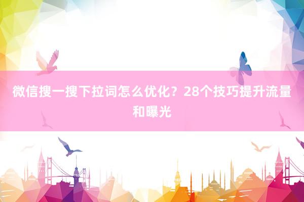 微信搜一搜下拉词怎么优化？28个技巧提升流量和曝光