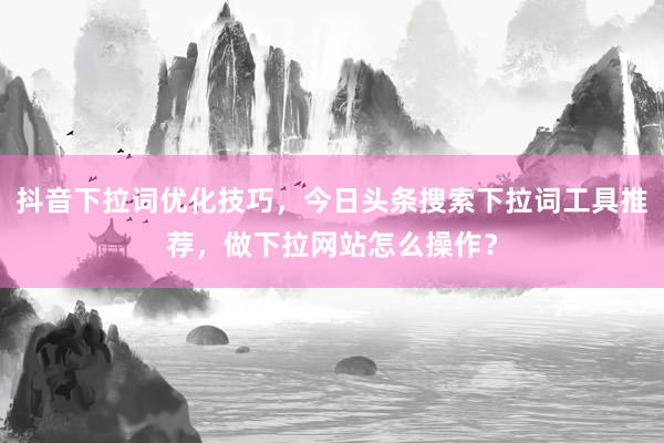 抖音下拉词优化技巧，今日头条搜索下拉词工具推荐，做下拉网站怎么操作？