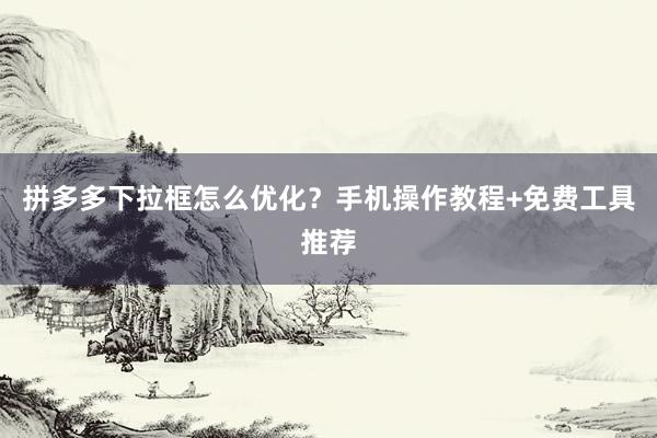 拼多多下拉框怎么优化？手机操作教程+免费工具推荐
