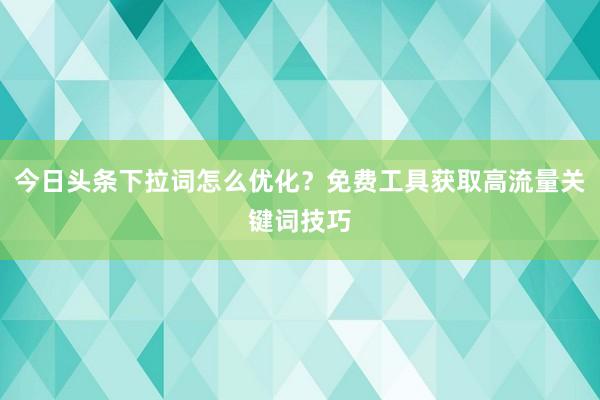 今日头条下拉词怎么优化？免费工具获取高流量关键词技巧