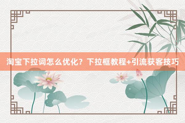 淘宝下拉词怎么优化？下拉框教程+引流获客技巧