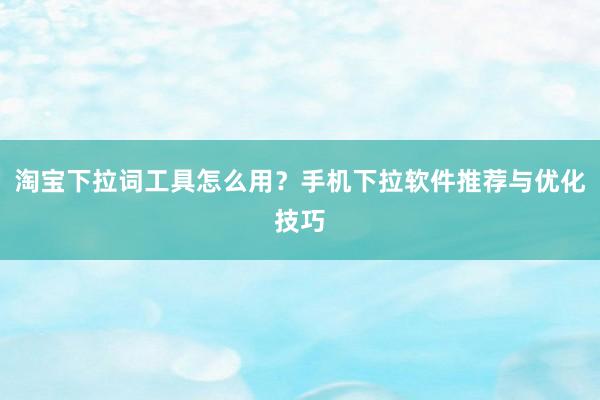 淘宝下拉词工具怎么用？手机下拉软件推荐与优化技巧