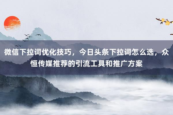 微信下拉词优化技巧，今日头条下拉词怎么选，众恒传媒推荐的引流工具和推广方案